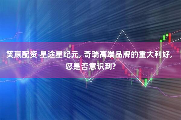 笑赢配资 星途星纪元, 奇瑞高端品牌的重大利好, 您是否意识到?