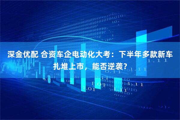 深金优配 合资车企电动化大考：下半年多款新车扎堆上市，能否逆袭？