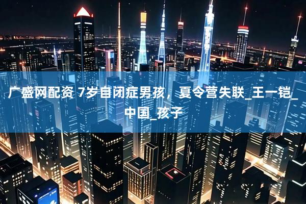 广盛网配资 7岁自闭症男孩，夏令营失联_王一铠_中国_孩子