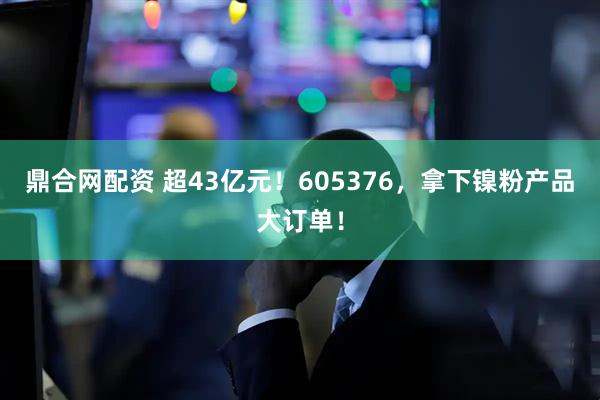 鼎合网配资 超43亿元！605376，拿下镍粉产品大订单！