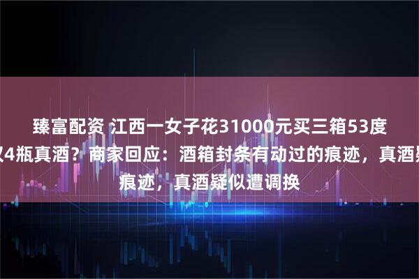 臻富配资 江西一女子花31000元买三箱53度茅台酒，仅4瓶真酒？商家回应：酒箱封条有动过的痕迹，真酒疑似遭调换