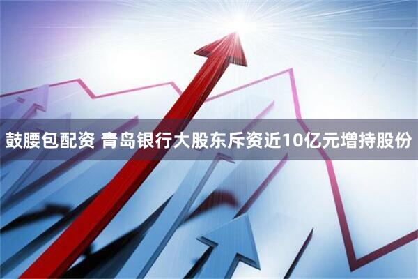 鼓腰包配资 青岛银行大股东斥资近10亿元增持股份