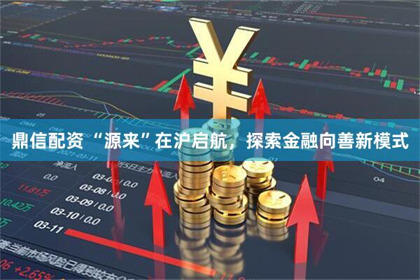 鼎信配资 “源来”在沪启航，探索金融向善新模式