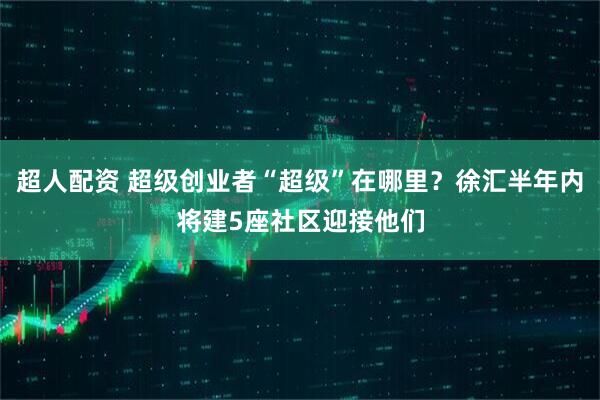 超人配资 超级创业者“超级”在哪里？徐汇半年内将建5座社区迎接他们