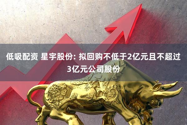 低吸配资 星宇股份: 拟回购不低于2亿元且不超过3亿元公司股份
