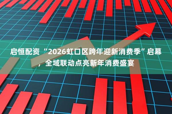 启恒配资 “2026虹口区跨年迎新消费季”启幕，全域联动点亮新年消费盛宴