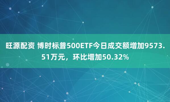 旺源配资 博时标普500ETF今日成交额增加9573.51万元，环比增加50.32%