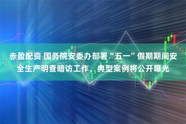 赤盈配资 国务院安委办部署“五一”假期期间安全生产明查暗访工作，典型案例将公开曝光